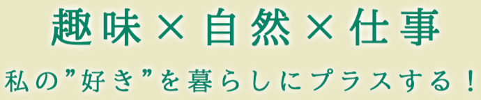 趣味×自然×仕事 私の”好き”を暮らしにプラスする！